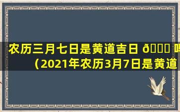 农历三月七日是黄道吉日 🐋 吗（2021年农历3月7日是黄道吉日吗）